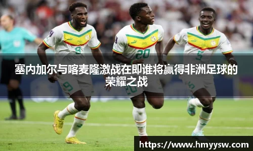 塞内加尔与喀麦隆激战在即谁将赢得非洲足球的荣耀之战